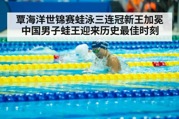 覃海洋世锦赛蛙泳三连冠新王加冕 中国男子蛙王迎来历史最佳时刻