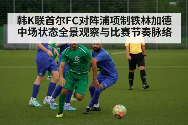 韩K联首尔FC对阵浦项制铁林加德中场状态全景观察与比赛节奏脉络